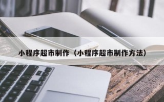 梅河口小程序超市制作（小程序超市制作方法）