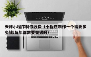 梅河口天津小程序制作收费（小程序制作一个需要多少钱!每年都需要交钱吗）